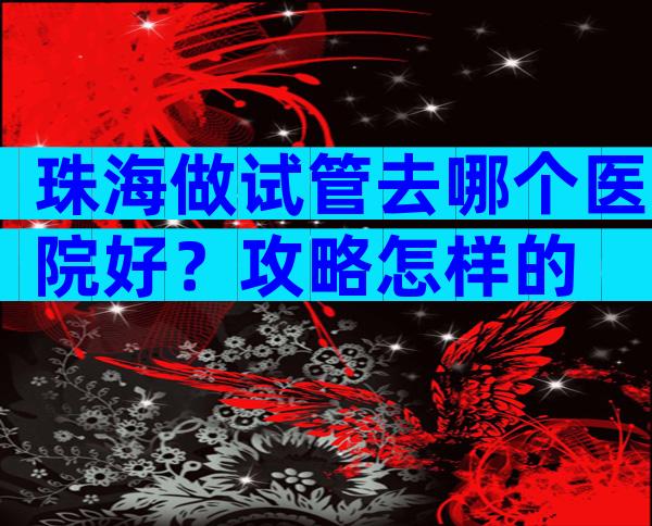 珠海做试管去哪个医院好？攻略怎样的