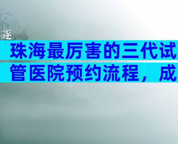 珠海最厉害的三代试管医院预约流程，成功率第一已公布