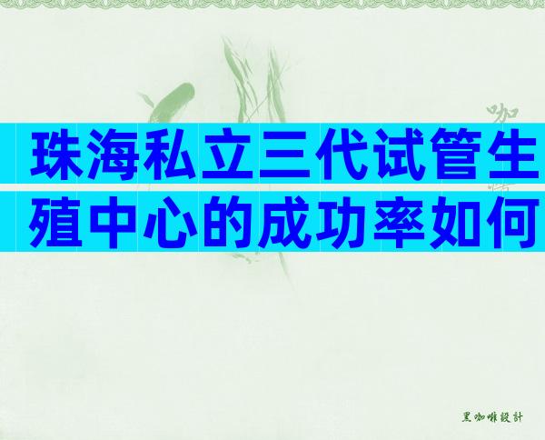 珠海私立三代试管生殖中心的成功率如何？患者如何选择