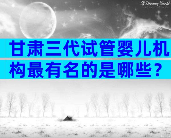 甘肃三代试管婴儿机构最有名的是哪些？2024试管机构成功率排名