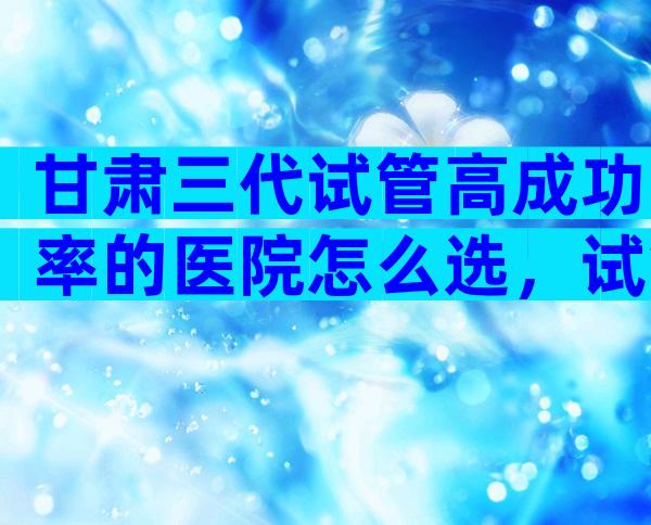 甘肃三代试管高成功率的医院怎么选，试管一次便能成功