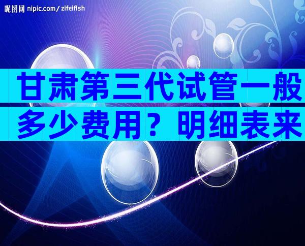 甘肃第三代试管一般多少费用？明细表来了