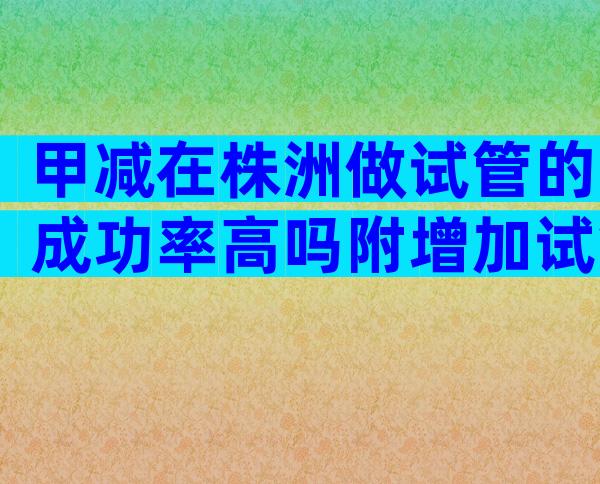 甲减在株洲做试管的成功率高吗附增加试管成功率的保健措施