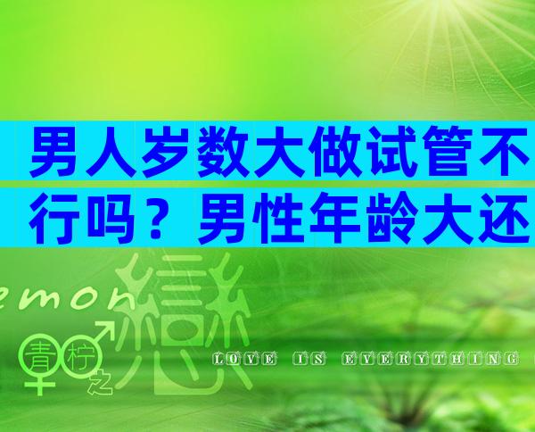 男人岁数大做试管不行吗？男性年龄大还可以做试管吗？