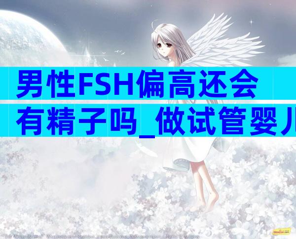 男性FSH偏高还会有精子吗_做试管婴儿还能不能生育