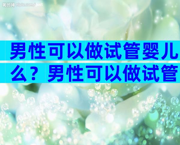 男性可以做试管婴儿么？男性可以做试管婴儿么嘛？