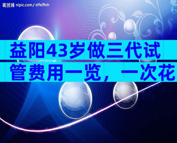 益阳43岁做三代试管费用一览，一次花多少钱看完心里有数