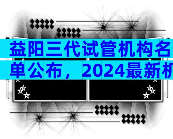 益阳三代试管机构名单公布，2024最新机构目录大全