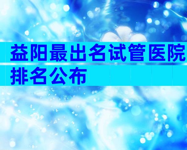 益阳最出名试管医院排名公布