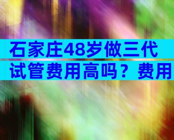 石家庄48岁做三代试管费用高吗？费用会很高吗？