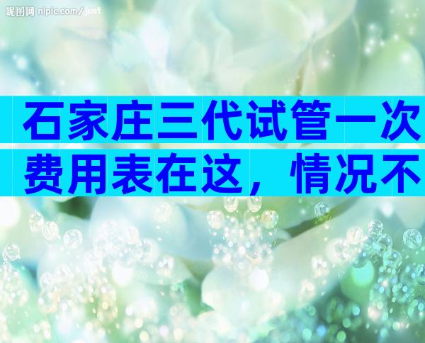 石家庄三代试管一次费用表在这，情况不同费用也不一样