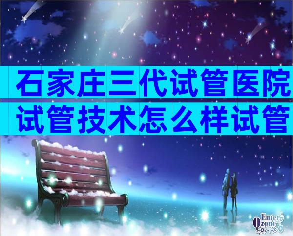 石家庄三代试管医院试管技术怎么样试管收费项目已经整理好