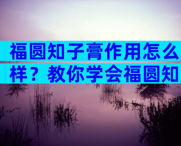 福圆知子膏作用怎么样？教你学会福圆知子膏的正确使用方法