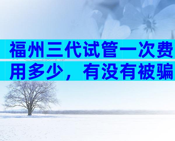 福州三代试管一次费用多少，有没有被骗的情况？