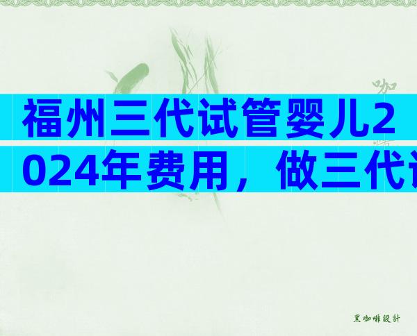 福州三代试管婴儿2024年费用，做三代试管怎么省钱？