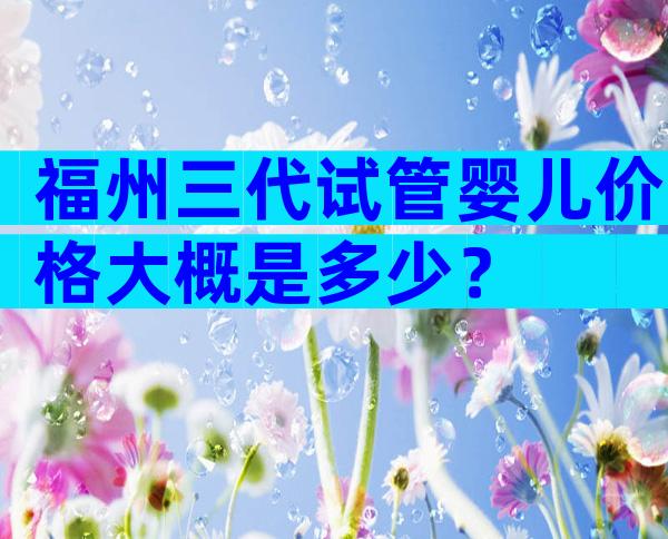 福州三代试管婴儿价格大概是多少？