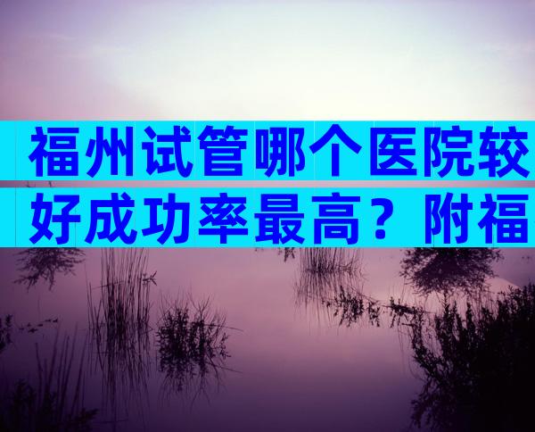 福州试管哪个医院较好成功率最高？附福州试管医院排名