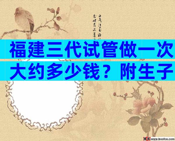 福建三代试管做一次大约多少钱？附生子试管费用一览！