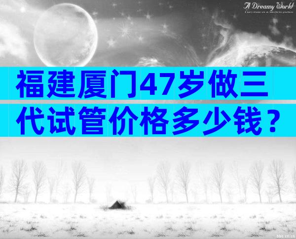 福建厦门47岁做三代试管价格多少钱？国内各医院收费表一览