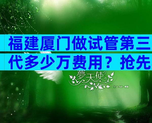 福建厦门做试管第三代多少万费用？抢先看国内外试管报价