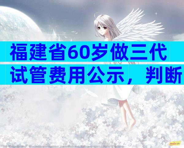 福建省60岁做三代试管费用公示，判断方法都在这