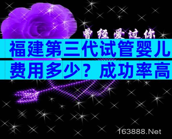 福建第三代试管婴儿费用多少？成功率高吗？