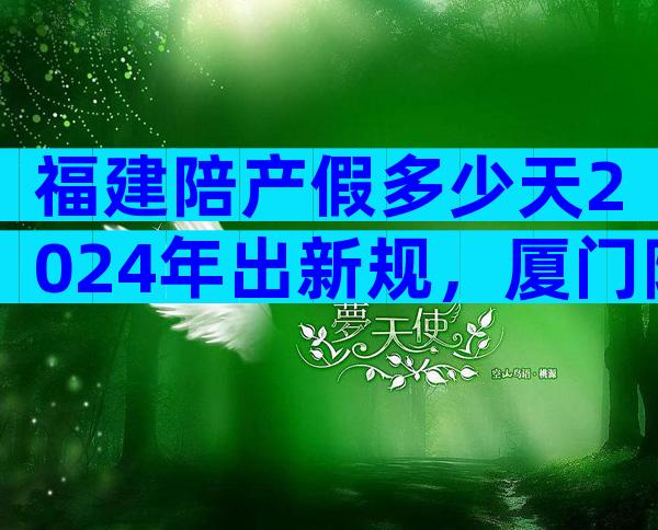 福建陪产假多少天2024年出新规，厦门陪产假7天不合法