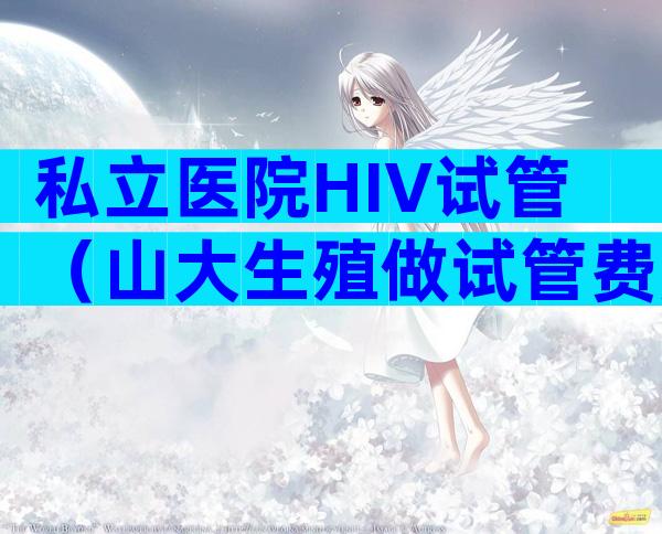 私立医院HIV试管（山大生殖做试管费用）