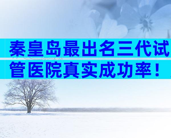 秦皇岛最出名三代试管医院真实成功率！成功率大概是多少