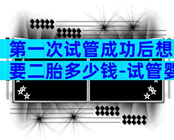 第一次试管成功后想要二胎多少钱-试管婴儿成功一胎后第二胎成功率更高吗