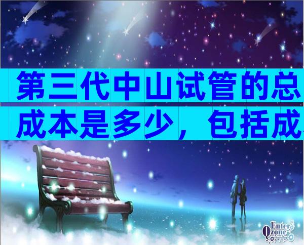 第三代中山试管的总成本是多少，包括成本构成？