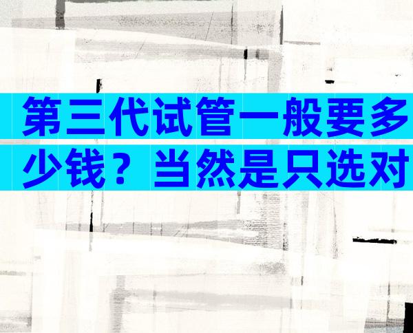 第三代试管一般要多少钱？当然是只选对的