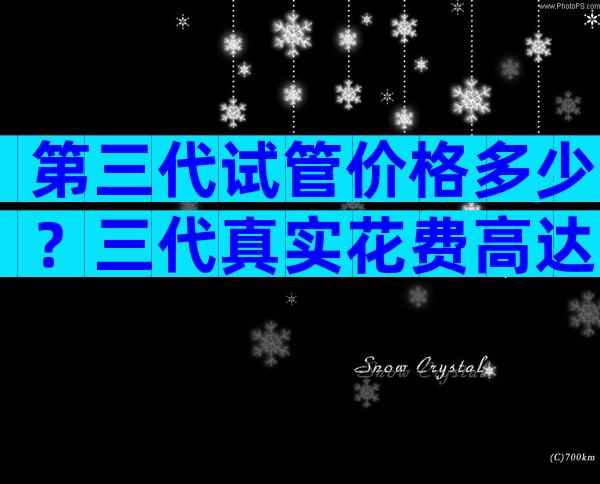 第三代试管价格多少？三代真实花费高达十几万