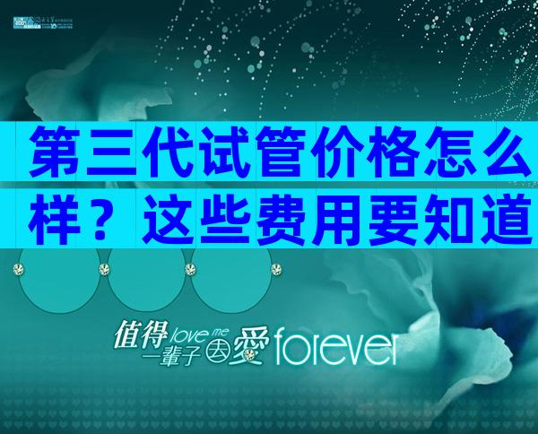 第三代试管价格怎么样？这些费用要知道