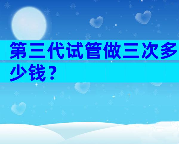 第三代试管做三次多少钱？