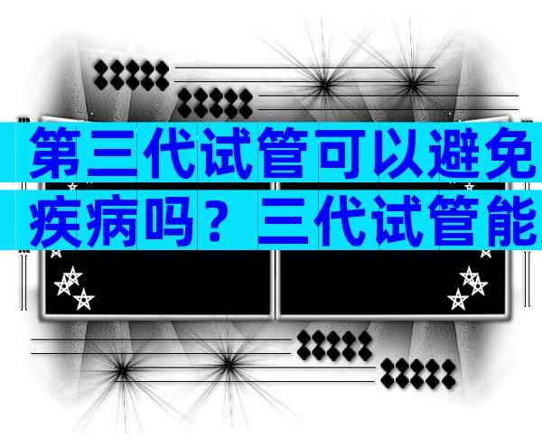 第三代试管可以避免疾病吗？三代试管能避免哪些遗传疾病？