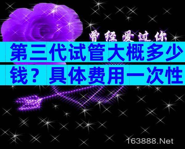 第三代试管大概多少钱？具体费用一次性说清楚！