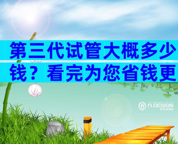 第三代试管大概多少钱？看完为您省钱更省心