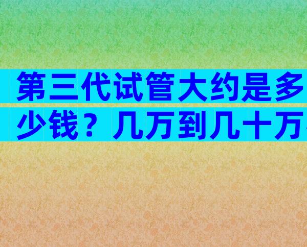 第三代试管大约是多少钱？几万到几十万都有