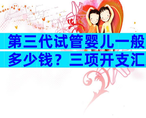 第三代试管婴儿一般多少钱？三项开支汇总大概需要6万元