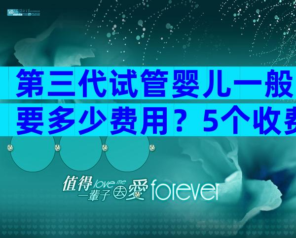 第三代试管婴儿一般要多少费用？5个收费项目要弄清楚！