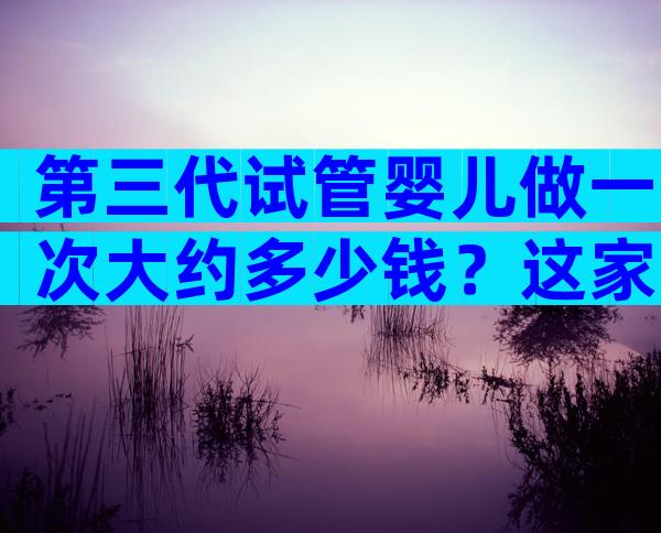 第三代试管婴儿做一次大约多少钱？这家医院值得选