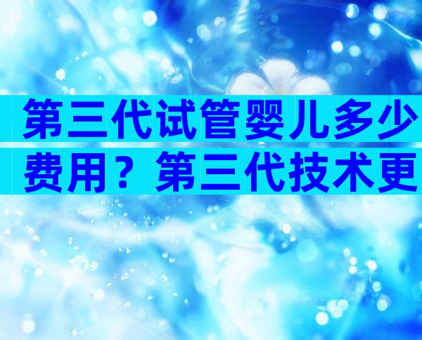 第三代试管婴儿多少费用？第三代技术更好吗？