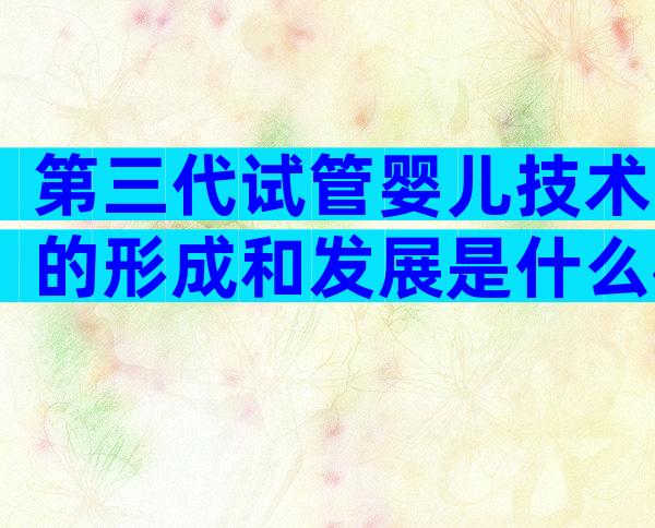 第三代试管婴儿技术的形成和发展是什么样的