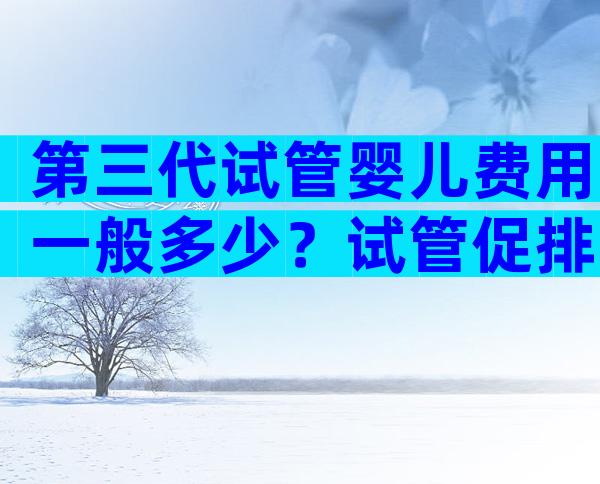 第三代试管婴儿费用一般多少？试管促排卵收费标准一览