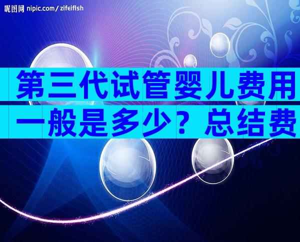 第三代试管婴儿费用一般是多少？总结费用清单