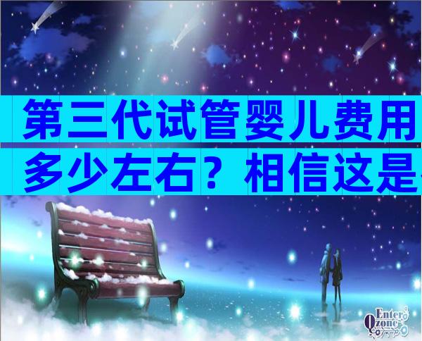 第三代试管婴儿费用多少左右？相信这是很多人都会关心的