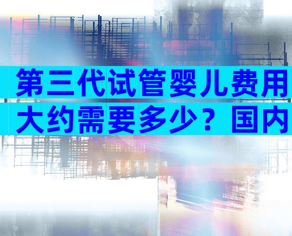 第三代试管婴儿费用大约需要多少？国内哪家医院做试管最出名