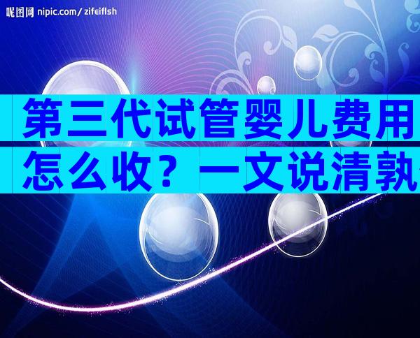 第三代试管婴儿费用怎么收？一文说清孰优孰劣