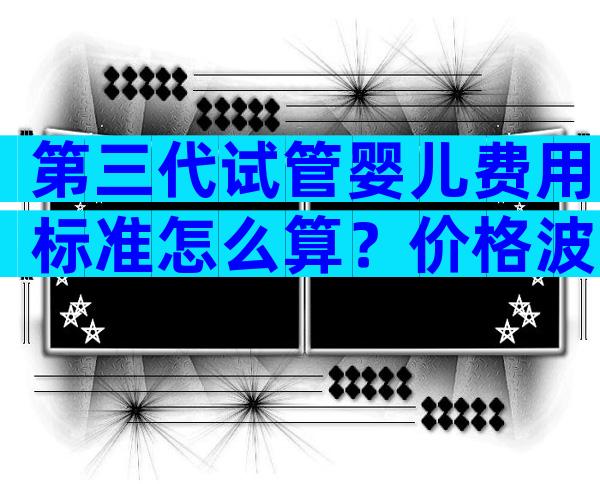 第三代试管婴儿费用标准怎么算？价格波动大不大？